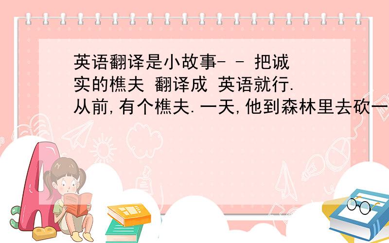 英语翻译是小故事- - 把诚实的樵夫 翻译成 英语就行.从前,有个樵夫.一天,他到森林里去砍一棵树.这棵树就长在一条祭礼