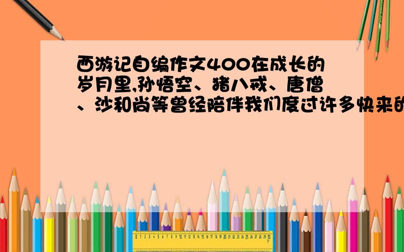 西游记自编作文400在成长的岁月里,孙悟空、猪八戒、唐僧、沙和尚等曾经陪伴我们度过许多快来的时光.请你展开想象,以及他们