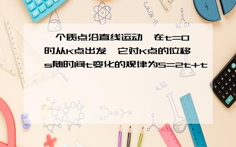 一个质点沿直线运动,在t=0时从K点出发,它对K点的位移s随时间t变化的规律为S=2t+t