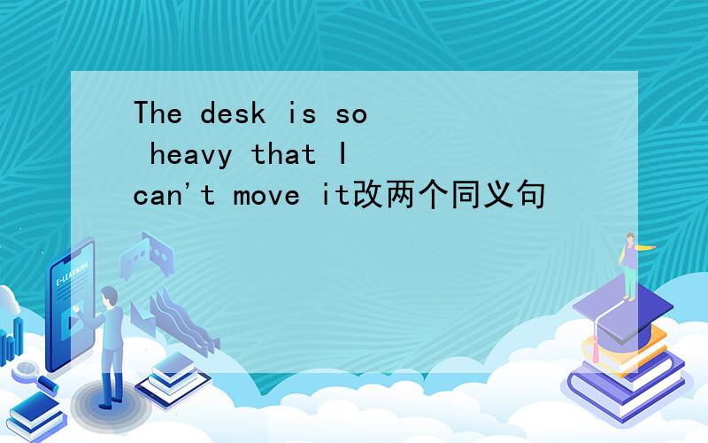 The desk is so heavy that I can't move it改两个同义句