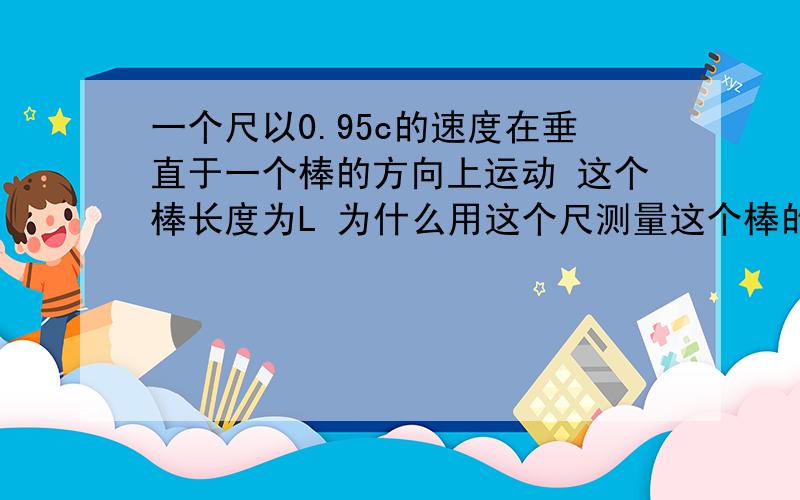 一个尺以0.95c的速度在垂直于一个棒的方向上运动 这个棒长度为L 为什么用这个尺测量这个棒的长度是不变的