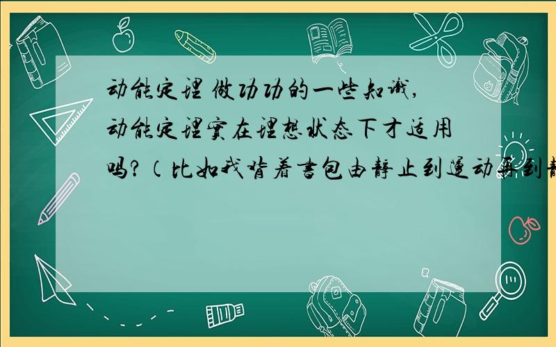 动能定理 做功功的一些知识,动能定理实在理想状态下才适用吗?（比如我背着书包由静止到运动再到静止,由动能定理得△E=0,