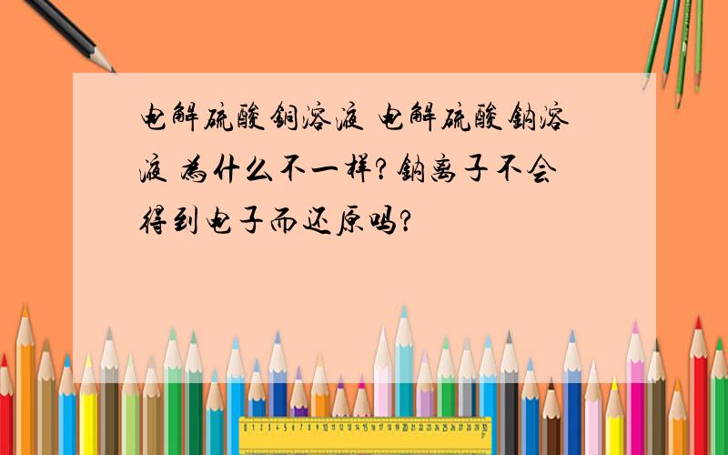 电解硫酸铜溶液 电解硫酸钠溶液 为什么不一样?钠离子不会得到电子而还原吗?