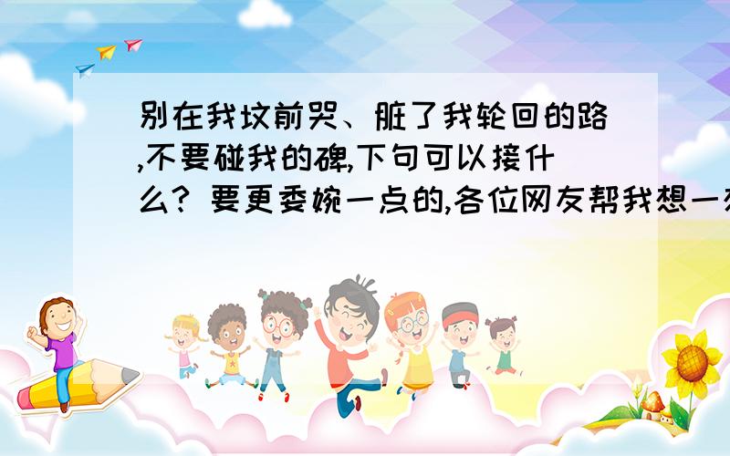 别在我坟前哭、脏了我轮回的路,不要碰我的碑,下句可以接什么? 要更委婉一点的,各位网友帮我想一想.