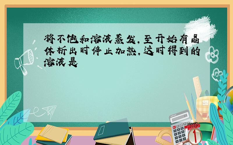 将不饱和溶液蒸发,至开始有晶体析出时停止加热,这时得到的溶液是