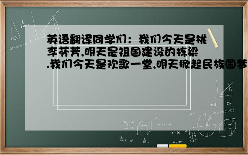 英语翻译同学们：我们今天是桃李芬芳,明天是祖国建设的栋梁.我们今天是欢歌一堂,明天掀起民族圆梦巨浪巨浪、巨浪,全靠同学们