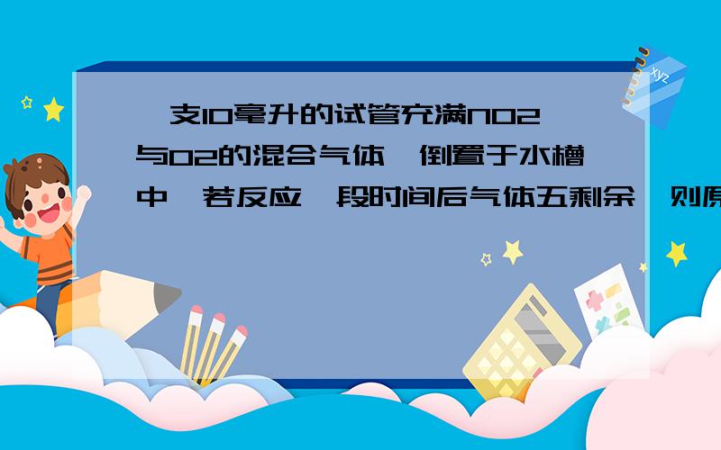 一支10毫升的试管充满NO2与O2的混合气体,倒置于水槽中,若反应一段时间后气体五剩余,则原NO2与O2各是?