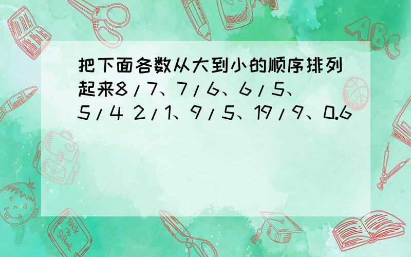 把下面各数从大到小的顺序排列起来8/7、7/6、6/5、5/4 2/1、9/5、19/9、0.6