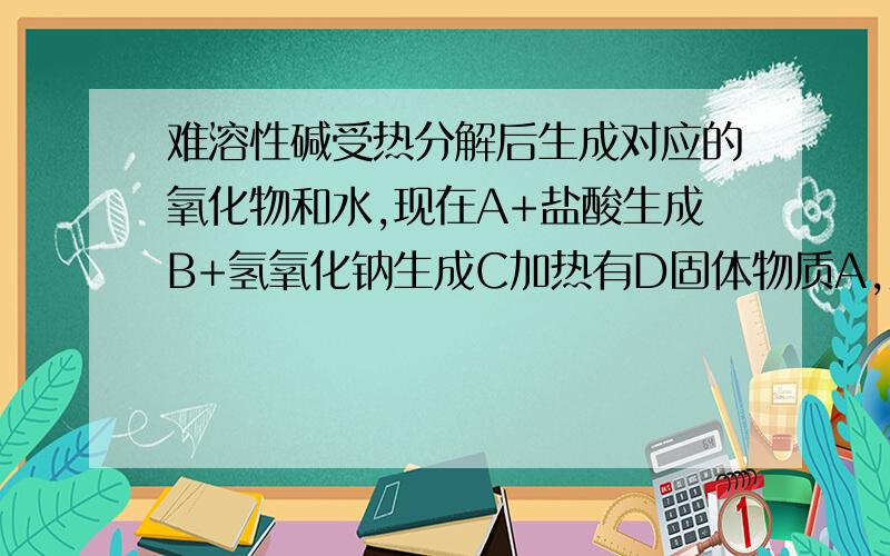 难溶性碱受热分解后生成对应的氧化物和水,现在A+盐酸生成B+氢氧化钠生成C加热有D固体物质A,则A可能是