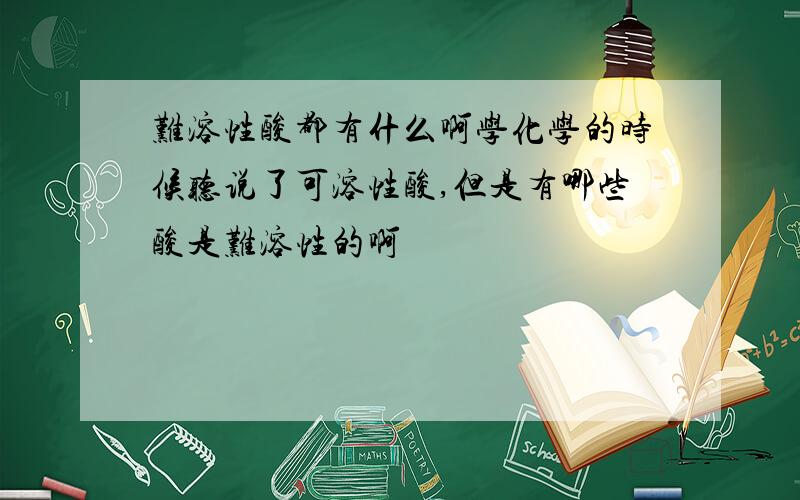 难溶性酸都有什么啊学化学的时候听说了可溶性酸,但是有哪些酸是难溶性的啊