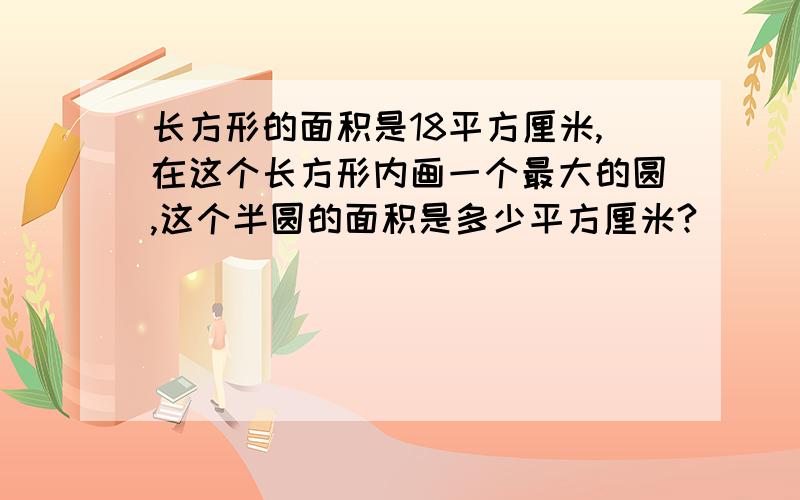 长方形的面积是18平方厘米,在这个长方形内画一个最大的圆,这个半圆的面积是多少平方厘米?