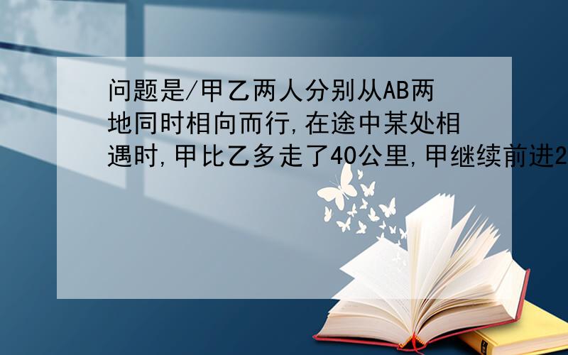 问题是/甲乙两人分别从AB两地同时相向而行,在途中某处相遇时,甲比乙多走了40公里,甲继续前进2小时到达B地,乙继续前进