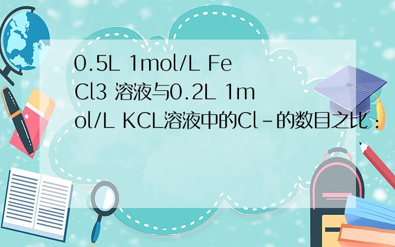 0.5L 1mol/L FeCl3 溶液与0.2L 1mol/L KCL溶液中的Cl-的数目之比：