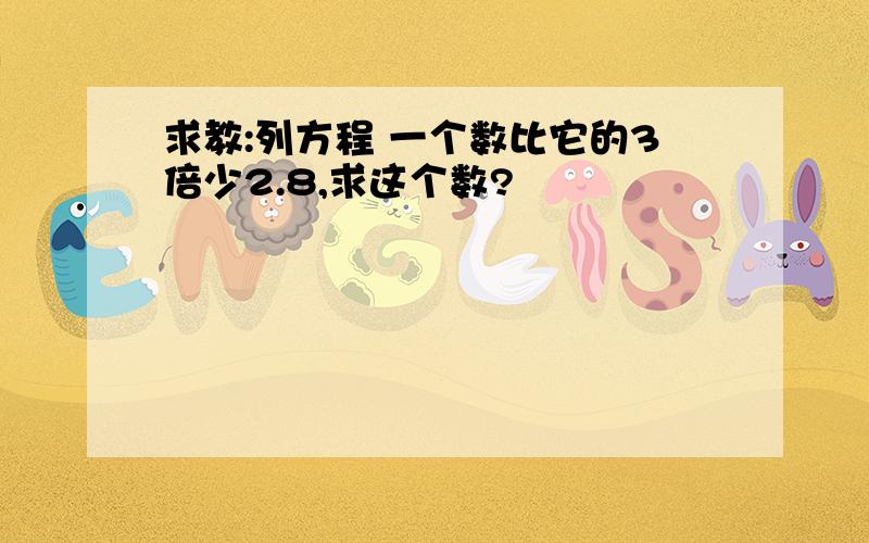 求教:列方程 一个数比它的3倍少2.8,求这个数?