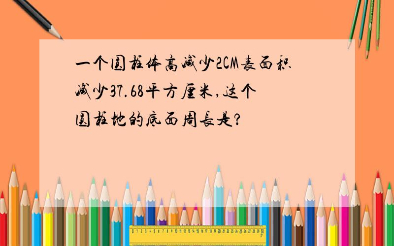 一个圆柱体高减少2CM表面积减少37.68平方厘米,这个圆柱地的底面周长是?