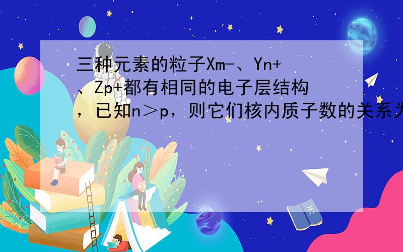 三种元素的粒子Xm-、Yn+、Zp+都有相同的电子层结构，已知n＞p，则它们核内质子数的关系为（　　）