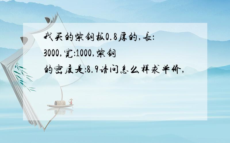 我买的紫铜板0.8厚的,长：3000,宽：1000,紫铜的密度是：8.9请问怎么样求单价,