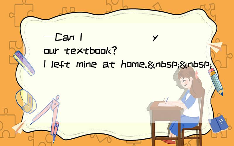 —Can I______ your textbook? I left mine at home.  