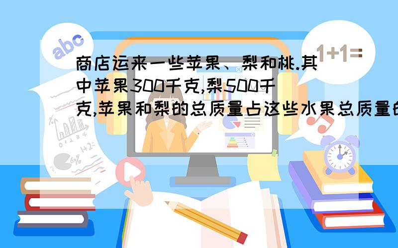 商店运来一些苹果、梨和桃.其中苹果300千克,梨500千克,苹果和梨的总质量占这些水果总质量的80%.商店共运