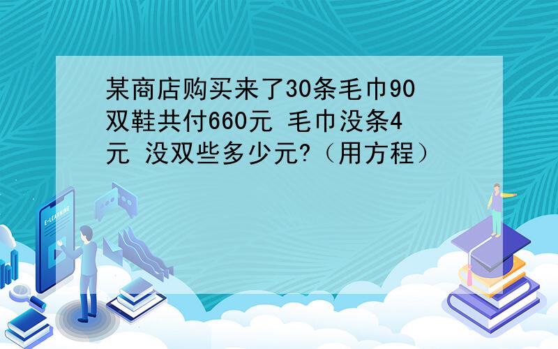 某商店购买来了30条毛巾90双鞋共付660元 毛巾没条4元 没双些多少元?（用方程）