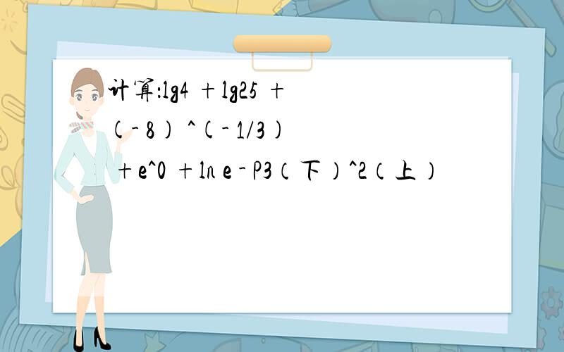 计算：lg4 +lg25 +(- 8) ^(- 1/3) +e^0 +ln e - P3（下）^2（上）