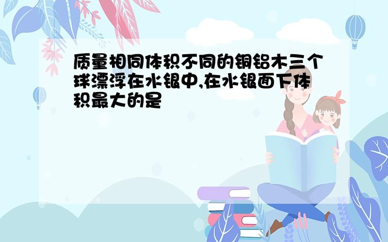 质量相同体积不同的铜铝木三个球漂浮在水银中,在水银面下体积最大的是