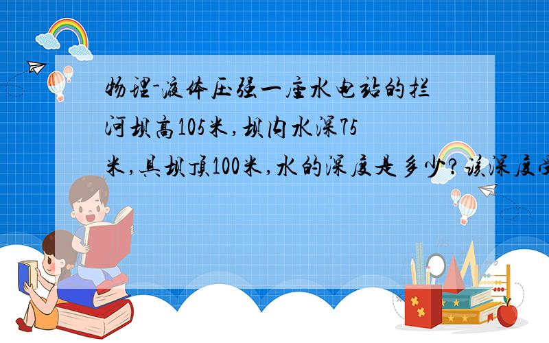 物理-液体压强一座水电站的拦河坝高105米,坝内水深75米,具坝顶100米,水的深度是多少?该深度受水压强是多少