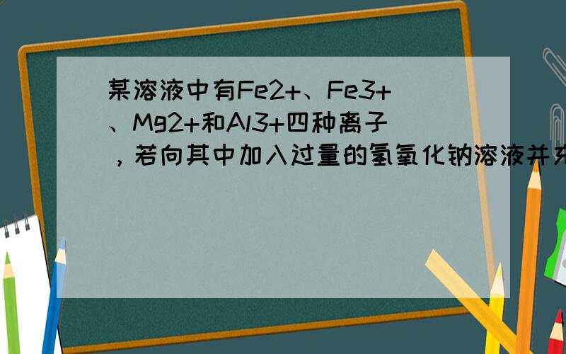 某溶液中有Fe2+、Fe3+、Mg2+和Al3+四种离子，若向其中加入过量的氢氧化钠溶液并充分搅拌，再加入过量的盐酸，溶