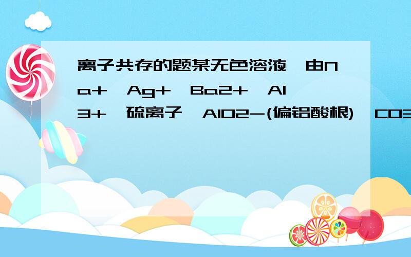 离子共存的题某无色溶液,由Na+、Ag+、Ba2+、Al3+、硫离子、AlO2-(偏铝酸根)、CO32-(碳酸根)、SO