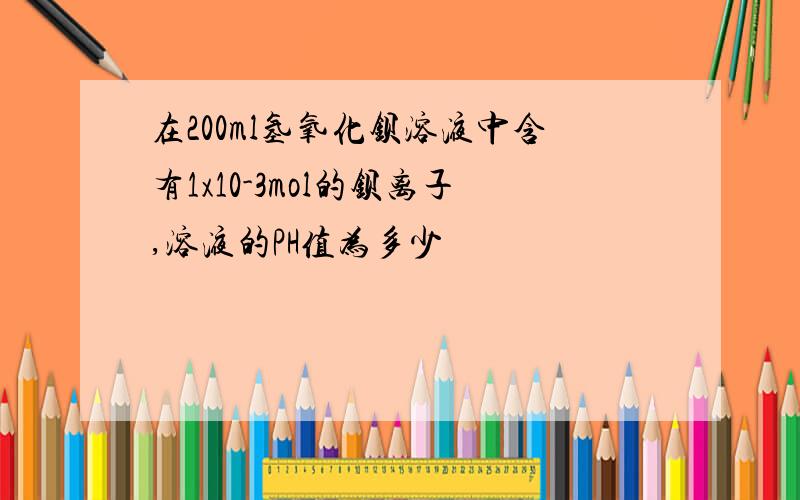 在200ml氢氧化钡溶液中含有1x10-3mol的钡离子,溶液的PH值为多少