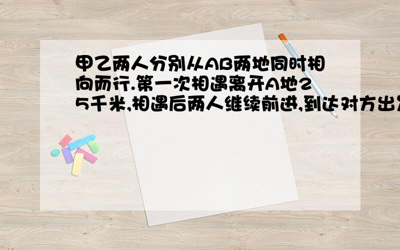 甲乙两人分别从AB两地同时相向而行.第一次相遇离开A地25千米,相遇后两人继续前进,到达对方出发点后