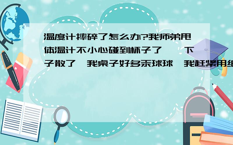 温度计摔碎了怎么办?我师弟甩体温计不小心碰到杯子了,一下子散了,我桌子好多汞球球,我赶紧用纸巾擦掉,然后用抹布擦了一边桌