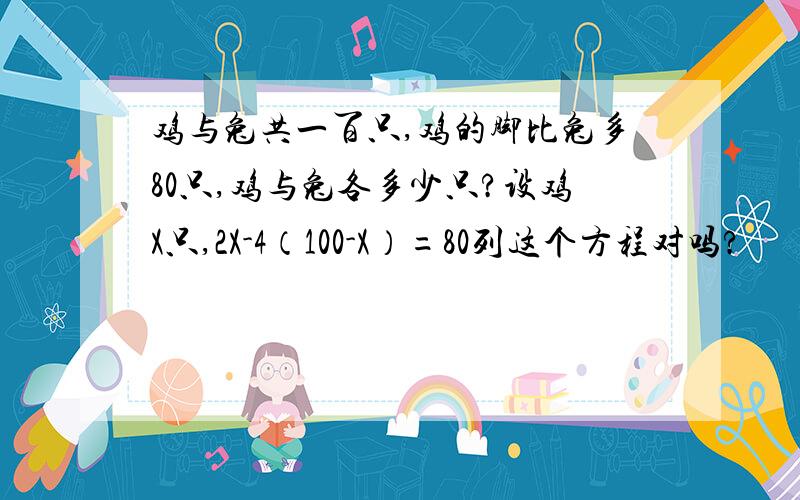 鸡与兔共一百只,鸡的脚比兔多80只,鸡与兔各多少只?设鸡X只,2X-4（100-X）=80列这个方程对吗?