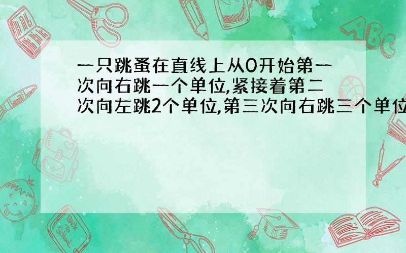 一只跳蚤在直线上从0开始第一次向右跳一个单位,紧接着第二次向左跳2个单位,第三次向右跳三个单位.