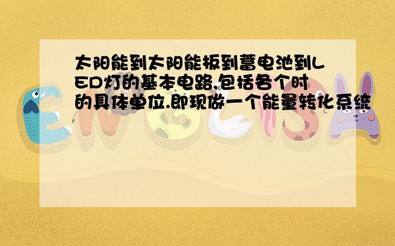 太阳能到太阳能板到蓄电池到LED灯的基本电路,包括各个时的具体单位.即现做一个能量转化系统