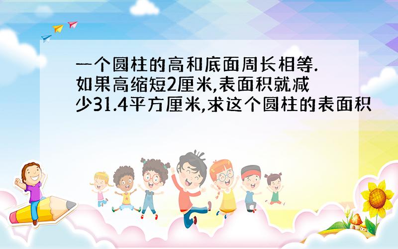 一个圆柱的高和底面周长相等.如果高缩短2厘米,表面积就减少31.4平方厘米,求这个圆柱的表面积