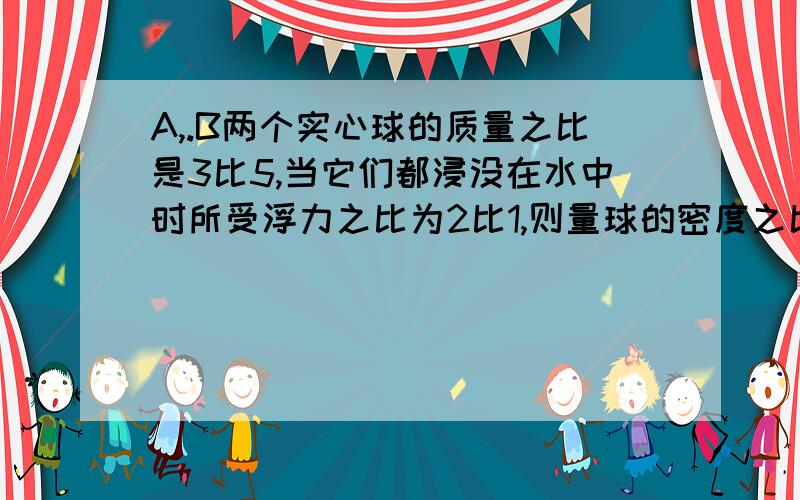 A,.B两个实心球的质量之比是3比5,当它们都浸没在水中时所受浮力之比为2比1,则量球的密度之比为多少