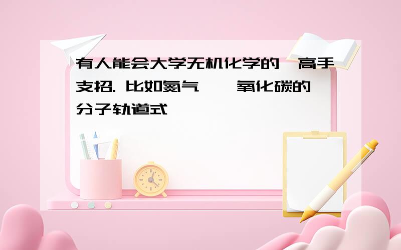 有人能会大学无机化学的,高手支招. 比如氮气,一氧化碳的分子轨道式