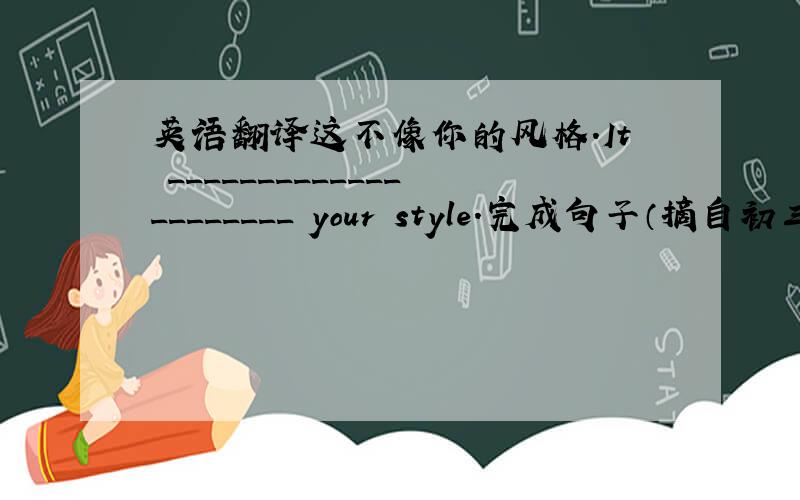 英语翻译这不像你的风格.It _____________________ your style.完成句子（摘自初三下册《