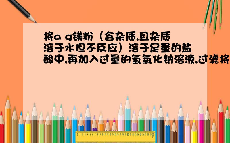 将a g镁粉（含杂质,且杂质溶于水但不反应）溶于足量的盐酸中,再加入过量的氢氧化钠溶液,过滤将沉淀进行洗涤干燥灼烧,得到