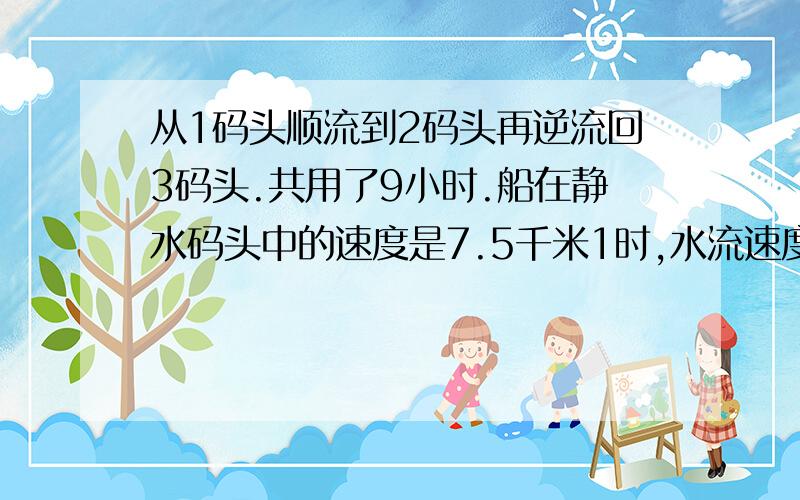 从1码头顺流到2码头再逆流回3码头.共用了9小时.船在静水码头中的速度是7.5千米1时,水流速度是2.5千米1时