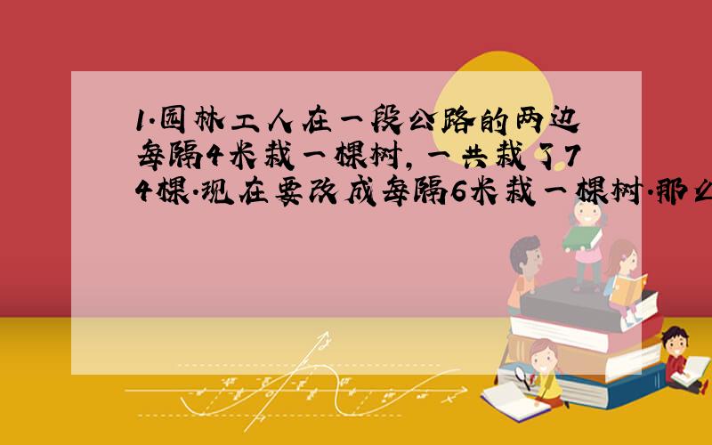 1.园林工人在一段公路的两边每隔4米栽一棵树,一共栽了74棵.现在要改成每隔6米栽一棵树.那么,不用移栽的树有几棵?2.