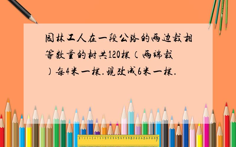 园林工人在一段公路的两边栽相等数量的树共120棵（两端栽）每4米一棵.现改成6米一棵.