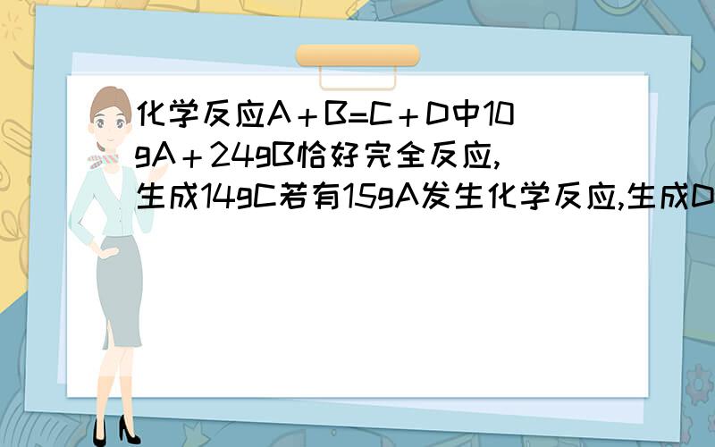 化学反应A＋B=C＋D中10gA＋24gB恰好完全反应,生成14gC若有15gA发生化学反应,生成D的质量为?