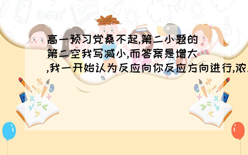 高一预习党桑不起,第二小题的第二空我写减小,而答案是增大,我一开始认为反应向你反应方向进行,浓度要减小,后面一想减小了容