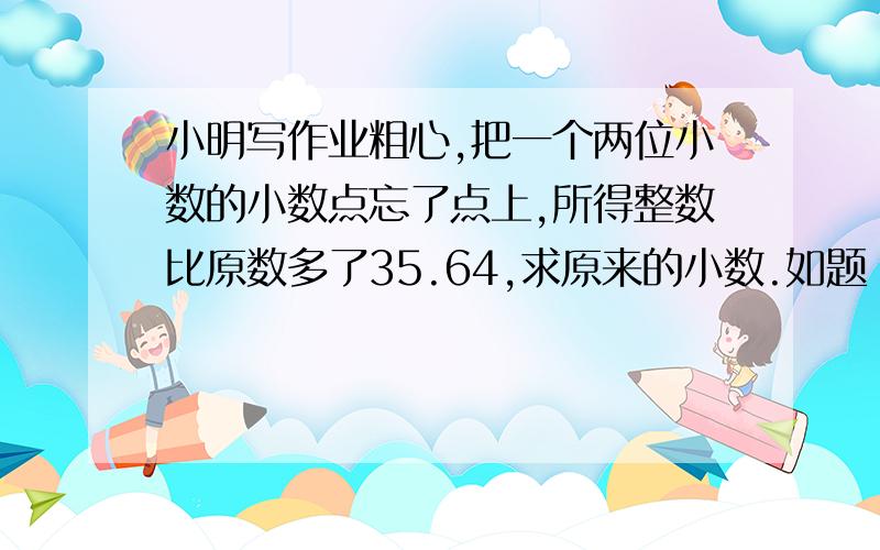 小明写作业粗心,把一个两位小数的小数点忘了点上,所得整数比原数多了35.64,求原来的小数.如题