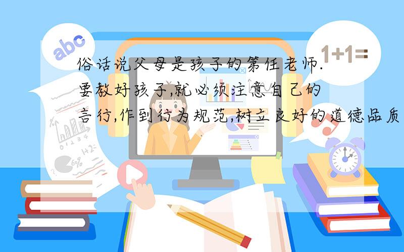 俗话说父母是孩子的第任老师.要教好孩子,就必须注意自己的言行,作到行为规范,树立良好的道德品质,使自己成为孩子学习的榜样