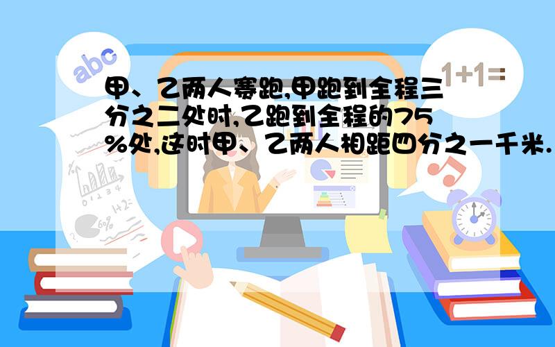 甲、乙两人赛跑,甲跑到全程三分之二处时,乙跑到全程的75%处,这时甲、乙两人相距四分之一千米.