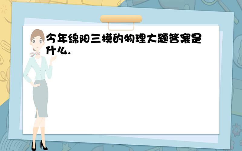 今年绵阳三模的物理大题答案是什么.