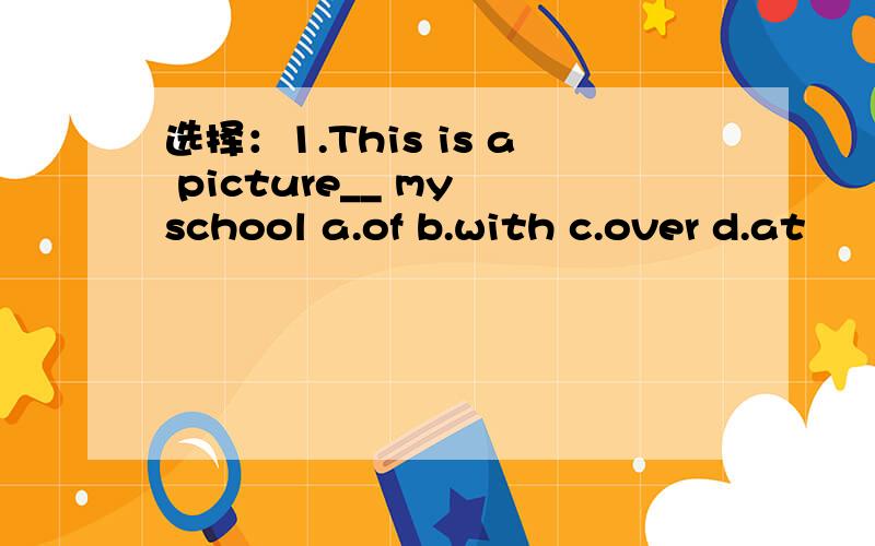 选择：1.This is a picture__ my school a.of b.with c.over d.at